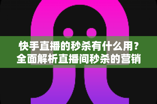 快手直播的秒杀有什么用？全面解析直播间秒杀的营销价值与实操指南