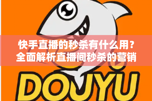 快手直播的秒杀有什么用？全面解析直播间秒杀的营销价值与实操指南
