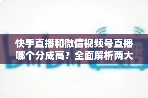 快手直播和微信视频号直播哪个分成高?全面解析两大平台主播收益分成与变现选择指南 快手直播和微信视频号直播哪个分成高?全面解析两大平台主播收益分成与变现选择指南