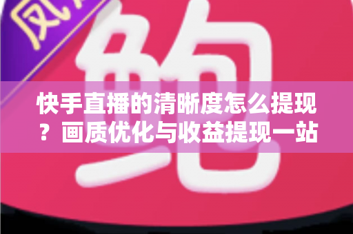 快手直播的清晰度怎么提现?画质优化与收益提现一站式实用指南 快手直播的清晰度怎么提现?画质优化与收益提现一站式实用指南