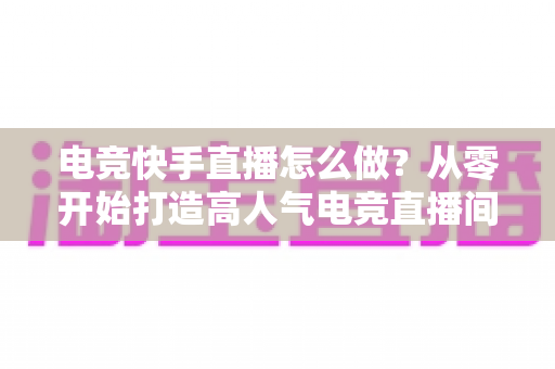 电竞快手直播怎么做?从零开始打造高人气电竞直播间的完整实战指南 电竞快手直播怎么做?从零开始打造高人气电竞直播间的完整实战指南