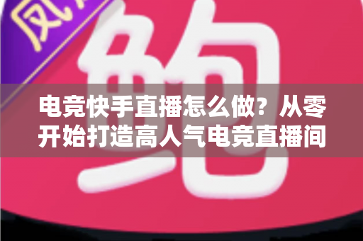 电竞快手直播怎么做?从零开始打造高人气电竞直播间的完整实战指南 电竞快手直播怎么做?从零开始打造高人气电竞直播间的完整实战指南