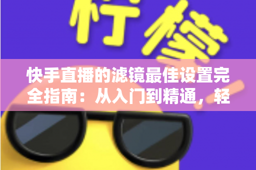 快手直播的滤镜最佳设置完全指南：从入门到精通，轻松打造高颜值直播间