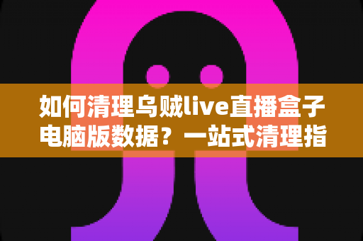 如何清理乌贼live直播盒子电脑版数据?一站式清理指南,让你的电脑重新流畅起来 如何清理乌贼live直播盒子电脑版数据?一站式清理指南,让你的电脑重新流畅起来