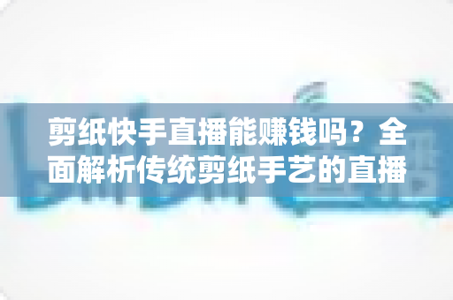 剪纸快手直播能赚钱吗？全面解析传统剪纸手艺的直播变现潜力与实操指南