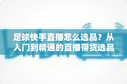 足球快手直播怎么选品？从入门到精通的直播带货选品全攻略