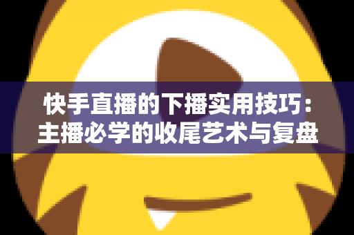 快手直播的下播实用技巧:主播必学的收尾艺术与复盘全攻略 快手直播的下播实用技巧:主播必学的收尾艺术与复盘全攻略