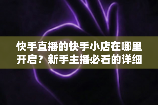 快手直播的快手小店在哪里开启?新手主播必看的详细开通教程与运营指南 快手直播的快手小店在哪里开启?新手主播必看的详细开通教程与运营指南
