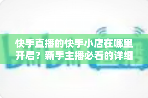 快手直播的快手小店在哪里开启?新手主播必看的详细开通教程与运营指南 快手直播的快手小店在哪里开启?新手主播必看的详细开通教程与运营指南