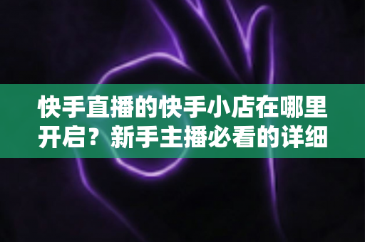 快手直播的快手小店在哪里开启?新手主播必看的详细开通教程与运营指南 快手直播的快手小店在哪里开启?新手主播必看的详细开通教程与运营指南