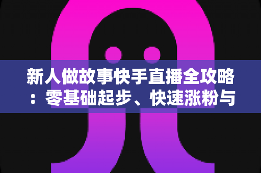 新人做故事快手直播全攻略:零基础起步、快速涨粉与稳定变现的实战指南 新人做故事快手直播全攻略:零基础起步、快速涨粉与稳定变现的实战指南