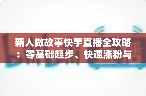 新人做故事快手直播全攻略:零基础起步、快速涨粉与稳定变现的实战指南 新人做故事快手直播全攻略:零基础起步、快速涨粉与稳定变现的实战指南