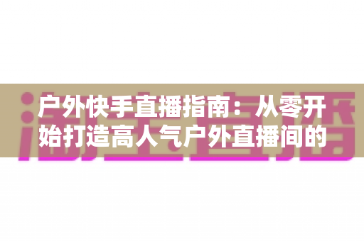 户外快手直播指南：从零开始打造高人气户外直播间的完整攻略