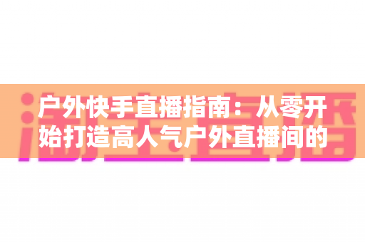 户外快手直播指南：从零开始打造高人气户外直播间的完整攻略