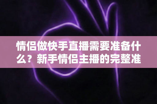 情侣做快手直播需要准备什么？新手情侣主播的完整准备清单与实战指南