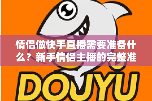 情侣做快手直播需要准备什么？新手情侣主播的完整准备清单与实战指南