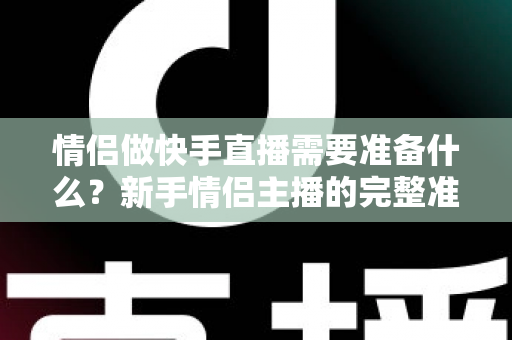 情侣做快手直播需要准备什么？新手情侣主播的完整准备清单与实战指南