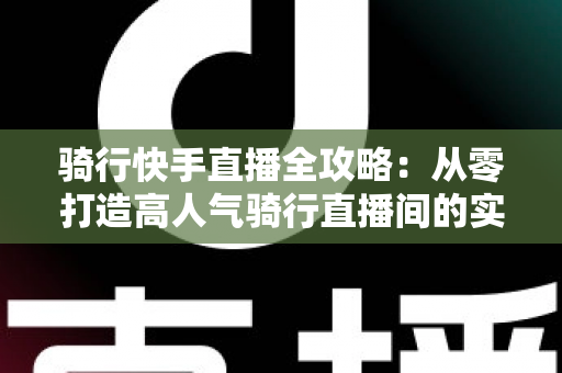 骑行快手直播全攻略:从零打造高人气骑行直播间的实用指南 骑行快手直播全攻略:从零打造高人气骑行直播间的实用指南