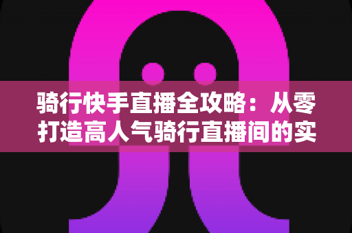 骑行快手直播全攻略:从零打造高人气骑行直播间的实用指南 骑行快手直播全攻略:从零打造高人气骑行直播间的实用指南