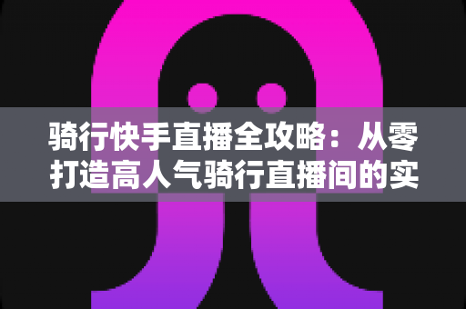 骑行快手直播全攻略:从零打造高人气骑行直播间的实用指南 骑行快手直播全攻略:从零打造高人气骑行直播间的实用指南