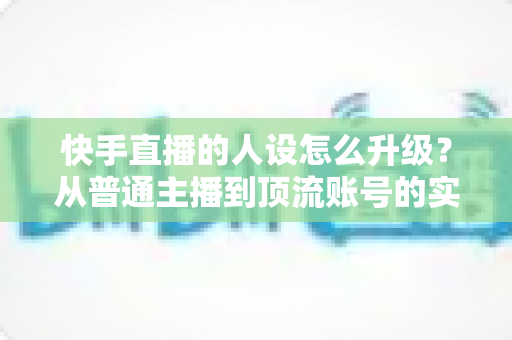快手直播的人设怎么升级？从普通主播到顶流账号的实战进阶指南
