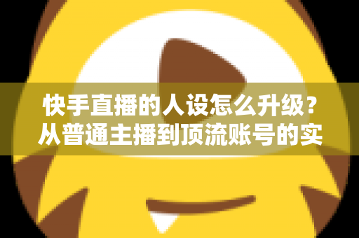 快手直播的人设怎么升级？从普通主播到顶流账号的实战进阶指南