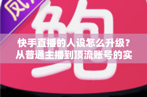 快手直播的人设怎么升级？从普通主播到顶流账号的实战进阶指南