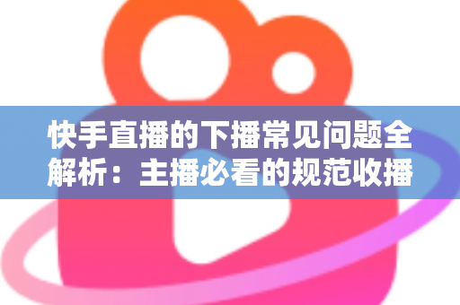 快手直播的下播常见问题全解析：主播必看的规范收播技巧与避坑指南