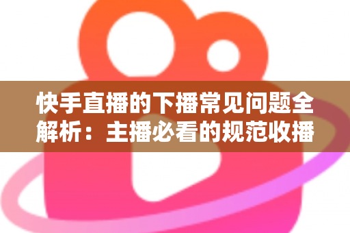 快手直播的下播常见问题全解析：主播必看的规范收播技巧与避坑指南