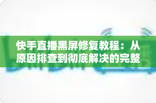 快手直播黑屏修复教程：从原因排查到彻底解决的完整指南