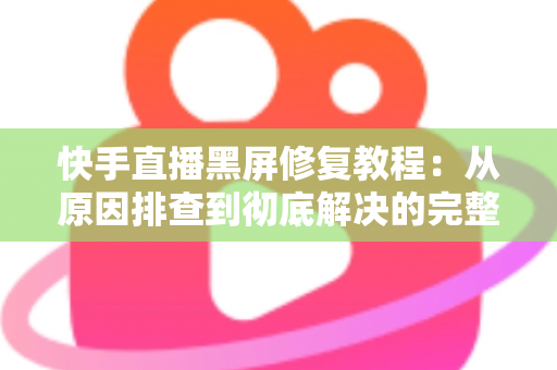 快手直播黑屏修复教程：从原因排查到彻底解决的完整指南