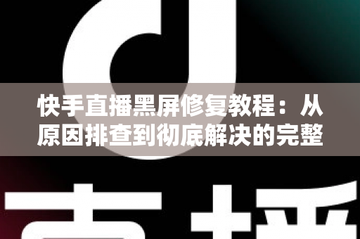 快手直播黑屏修复教程：从原因排查到彻底解决的完整指南