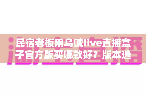 民宿老板用乌贼live直播盒子官方版买哪款好?版本选择与选购避坑全攻略 民宿老板用乌贼live直播盒子官方版买哪款好?版本选择与选购避坑全攻略