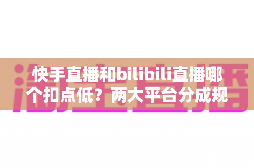快手直播和bilibili直播哪个扣点低？两大平台分成规则全面解析与主播增收指南