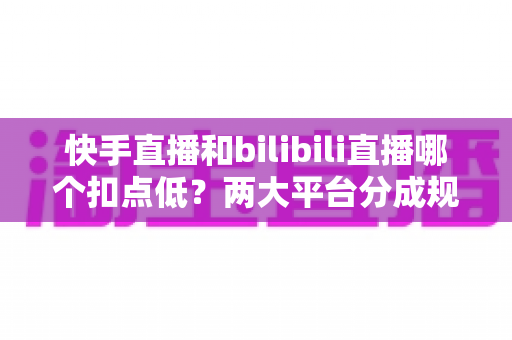 快手直播和bilibili直播哪个扣点低？两大平台分成规则全面解析与主播增收指南