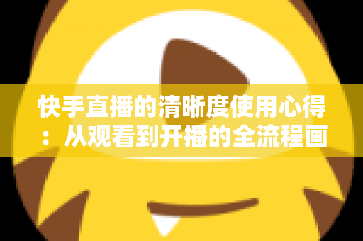 快手直播的清晰度使用心得：从观看到开播的全流程画质优化实用指南