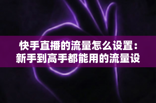 快手直播的流量怎么设置:新手到高手都能用的流量设置与提升全攻略 快手直播的流量怎么设置:新手到高手都能用的流量设置与提升全攻略