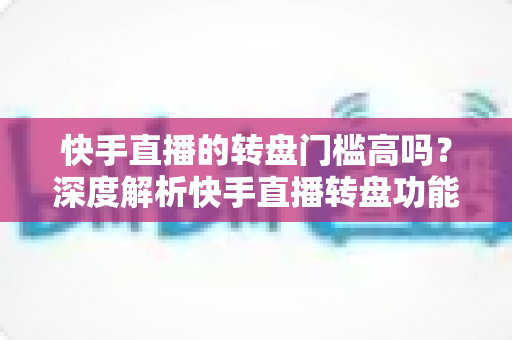 快手直播的转盘门槛高吗?深度解析快手直播转盘功能的使用条件、玩法技巧与常见问题 快手直播的转盘门槛高吗?深度解析快手直播转盘功能的使用条件、玩法技巧与常见问题