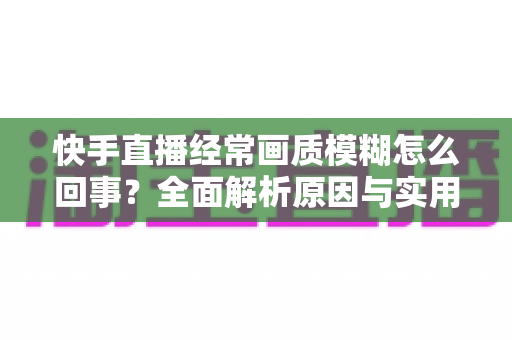 快手直播经常画质模糊怎么回事？全面解析原因与实用解决方案，助你打造高清直播间