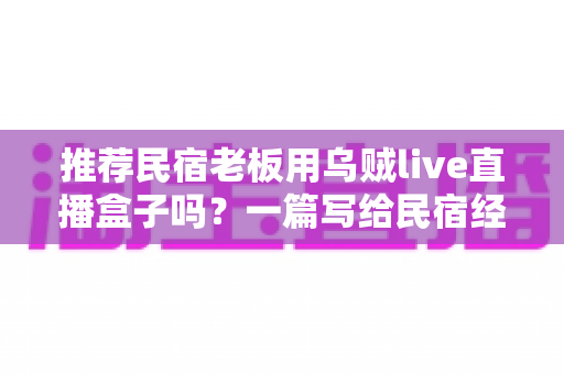推荐民宿老板用乌贼live直播盒子吗？一篇写给民宿经营者的直播硬件深度分析