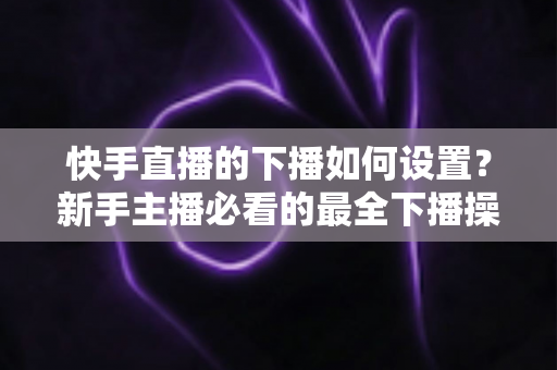 快手直播的下播如何设置？新手主播必看的最全下播操作指南与实用技巧