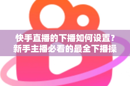 快手直播的下播如何设置？新手主播必看的最全下播操作指南与实用技巧