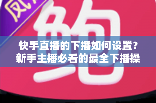 快手直播的下播如何设置？新手主播必看的最全下播操作指南与实用技巧