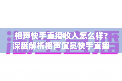 相声快手直播收入怎么样?深度解析相声演员快手直播的真实收入水平与赚钱潜力 相声快手直播收入怎么样?深度解析相声演员快手直播的真实收入水平与赚钱潜力