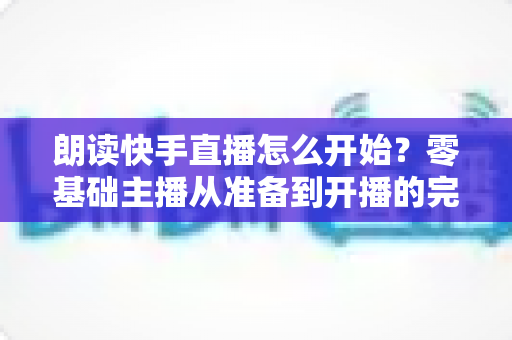 朗读快手直播怎么开始?零基础主播从准备到开播的完整实战指南 朗读快手直播怎么开始?零基础主播从准备到开播的完整实战指南