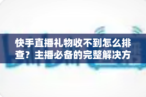 快手直播礼物收不到怎么排查?主播必备的完整解决方案与实用排查指南 快手直播礼物收不到怎么排查?主播必备的完整解决方案与实用排查指南