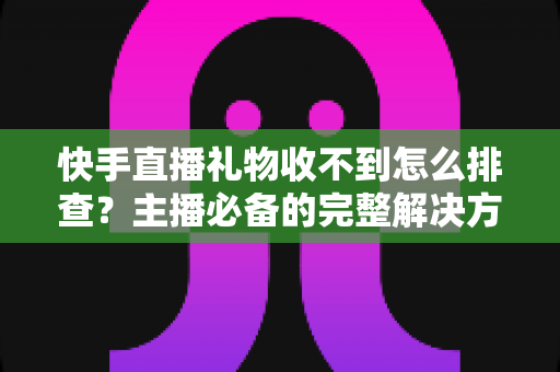 快手直播礼物收不到怎么排查?主播必备的完整解决方案与实用排查指南 快手直播礼物收不到怎么排查?主播必备的完整解决方案与实用排查指南