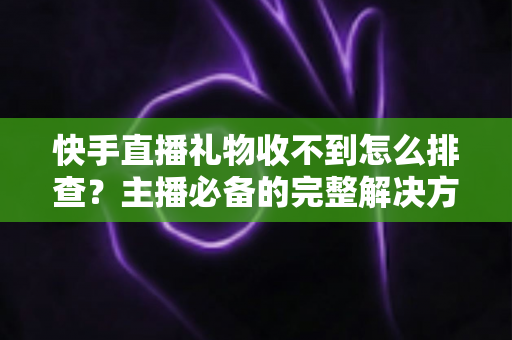 快手直播礼物收不到怎么排查?主播必备的完整解决方案与实用排查指南 快手直播礼物收不到怎么排查?主播必备的完整解决方案与实用排查指南