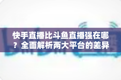 快手直播比斗鱼直播强在哪?全面解析两大平台的差异化优势与主播选择指南 快手直播比斗鱼直播强在哪?全面解析两大平台的差异化优势与主播选择指南