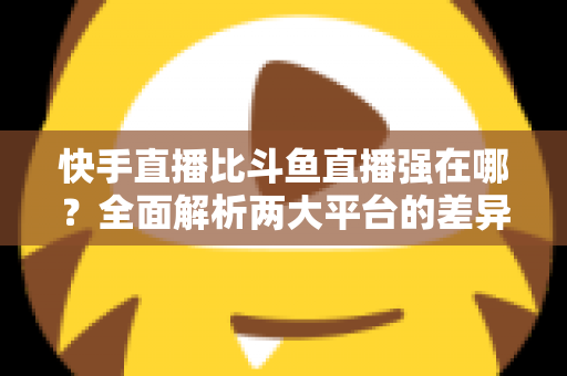 快手直播比斗鱼直播强在哪?全面解析两大平台的差异化优势与主播选择指南 快手直播比斗鱼直播强在哪?全面解析两大平台的差异化优势与主播选择指南